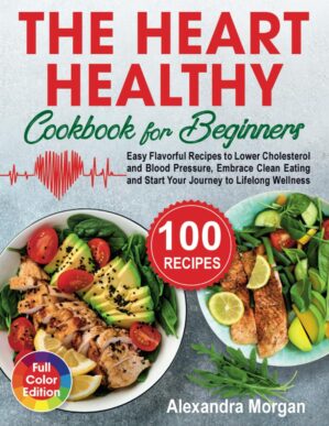 The Heart Healthy Cookbook for Beginners: Easy Flavorful Recipes to Lower Cholesterol and Blood Pressure, Embrace Clean Eating and Start Your Journey to Lifelong Wellness