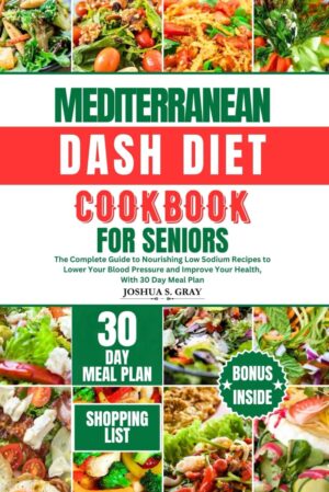MEDITERRANEAN DASH DIET COOKBOOK FOR SENIORS: The Complete Guide to Nourishing Low Sodium Recipes to Lower Your Blood Pressure and Improve Your Health, With 30 Day Meal Plan